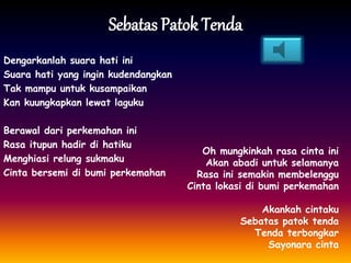 Sebatas Patok Tenda
Dengarkanlah suara hati ini
Suara hati yang ingin kudendangkan
Tak mampu untuk kusampaikan
Kan kuungkapkan lewat laguku
Berawal dari perkemahan ini
Rasa itupun hadir di hatiku
Menghiasi relung sukmaku
Cinta bersemi di bumi perkemahan
Oh mungkinkah rasa cinta ini
Akan abadi untuk selamanya
Rasa ini semakin membelenggu
Cinta lokasi di bumi perkemahan
Akankah cintaku
Sebatas patok tenda
Tenda terbongkar
Sayonara cinta
 