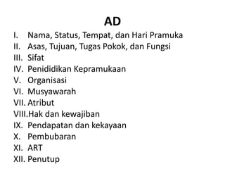AD
I. Nama, Status, Tempat, dan Hari Pramuka
II. Asas, Tujuan, Tugas Pokok, dan Fungsi
III. Sifat
IV. Penididikan Kepramukaan
V. Organisasi
VI. Musyawarah
VII. Atribut
VIII.Hak dan kewajiban
IX. Pendapatan dan kekayaan
X. Pembubaran
XI. ART
XII. Penutup
 