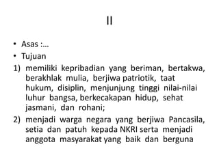 II
• Asas :…
• Tujuan
1) memiliki kepribadian yang beriman, bertakwa,
berakhlak mulia, berjiwa patriotik, taat
hukum, disiplin, menjunjung tinggi nilai-nilai
luhur bangsa, berkecakapan hidup, sehat
jasmani, dan rohani;
2) menjadi warga negara yang berjiwa Pancasila,
setia dan patuh kepada NKRI serta menjadi
anggota masyarakat yang baik dan berguna
 