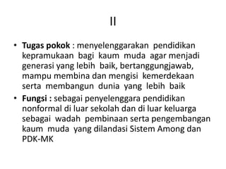 II
• Tugas pokok : menyelenggarakan pendidikan
kepramukaan bagi kaum muda agar menjadi
generasi yang lebih baik, bertanggungjawab,
mampu membina dan mengisi kemerdekaan
serta membangun dunia yang lebih baik
• Fungsi : sebagai penyelenggara pendidikan
nonformal di luar sekolah dan di luar keluarga
sebagai wadah pembinaan serta pengembangan
kaum muda yang dilandasi Sistem Among dan
PDK-MK
 