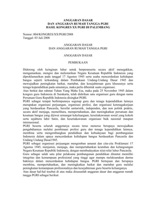 ANGGARAN DASAR
DAN ANGGARAN RUMAH TANGGA PGRI
HASIL KONGRES XX PGRI DI PALEMBANG
Nomor: 004/KONGRES/XX/PGRI/2008
Tanggal: 03 Juli 2008
ANGGARAN DASAR
DAN ANGGARAN RUMAH TANGGA PGRI
ANGGARAN DASAR
PEMBUKAAN
Didorong oleh keinginan luhur untuk berperanserta secara aktif menegakkan,
mengamankan, mengisi dan melestarikan Negara Kesatuan Republik Indonesia yang
diproklamasikan pada tanggal 17 Agustus 1945 serta usaha mencerdaskan kehidupan
bangsa seperti terkandung dalam Pembukaan Undang-Undang Dasar 1945 dan
mewujudkan peningkatan harkat, martabat, dan kesejahteraan guru khususnya serta
tenaga kependidikan pada umumnya, maka perlu dibentuk suatu organisasi.
Atas berkat dan rahmat Tuhan Yang Maha Esa, maka pada 25 November 1945 dalam
kongres guru Indonesia di Surakarta, telah didirikan satu organisasi guru dengan nama
Persatuan Guru Republik Indonesia disingkat PGRI.
PGRI sebagai tempat berhimpunnya segenap guru dan tenaga kependidikan lainnya
merupakan organisasi perjuangan, organisasi profesi, dan organisasi ketenagakerjaan
yang berdasarkan Pancasila, bersifat unitaristik, independen, dan non politik praktis,
secara aktif menjaga, memelihara, mempertahankan, dan meningkatkan persatuan dan
kesatuan bangsa yang dijiwai semangat kekeluargaan, kesetiakawanan sosial yang kokoh
serta sejahtera lahir batin, dan kesetiakawanan organisasi baik nasional maupun
internasional.
PGRI beserta seluruh anggotanya secara terus menerus berupaya mewujudkan
pengabdiannya melalui pembinaan profesi guru dan tenaga kependidikan lainnya,
membina serta mengembangkan pendidikan dan kebudayaan bagi pembangunan
Indonesia dalam upaya mencerdaskan kehidupan bangsa berdasarkan Pancasila dan
Undang Undang Dasar1945.
PGRI sebagai organisasi perjuangan mengemban amanat dan cita-cita Proklamasi 17
Agustus 1945, menjamin, menjaga, dan mempertahankan keutuhan dan kelangsungan
Negara Kesatuan Republik Indonesia, dengan membudayakan niiai-nilai luhur Pancasila.
Guru sebagai salah satu pilar pelaksana pembangunan pendidikan dituntut memiliki
integritas dan kemampuan profesional yang tinggi agar mampu melaksanakan darma
baktinya dalam mencerdaskan kehidupan bangsa. PGRI bertujuan dan berupaya
membina, mempertahankan, dan meningkatkan harkat dan martabat guru melalui
peningkatan kemampuan profesionalnya dan kesejahteraan guru beserta keluarganya.
Atas dasar hal-hal tesebut di atas maka disusunlah anggaran dasar dan anggaran rumah
tangga PGRI sebagai berikut:
 