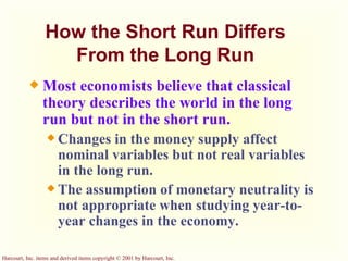How the Short Run Differs From the Long Run Most economists believe that classical theory describes the world in the long run but not in the short run. Changes in the money supply affect nominal variables but not real variables in the long run. The assumption of monetary neutrality is not appropriate when studying year-to-year changes in the economy. 