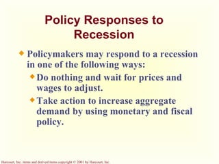 Policy Responses to Recession Policymakers may respond to a recession in one of the following ways: Do nothing and wait for prices and wages to adjust. Take action to increase aggregate demand by using monetary and fiscal policy. 