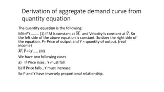 Derivation of aggregate demand curve from
quantity equation
The quantity equation is the following:
MV=PY …….. (1) If M is constant at 𝑀. and Velocity is constant at 𝑉. So
the left side of the above equation is constant. So does the right side of
the equation. P= Price of output and Y = quantity of output. (real
income)
𝑀. 𝑉=P.Y…… (III)
We have two following cases
a) If Price rises , Y must fall
b) If Price falls , Y must increase
So P and Y have inversely proportional relationship.
 
