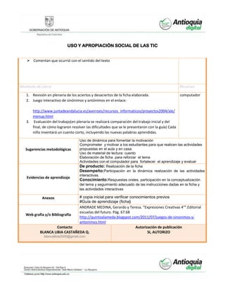 USO Y APROPIACIÓN SOCIAL DE LAS TIC
 Comentan que ocurrió con el sentido del texto
Momento de Cierre Recursos
1. Revisión en plenaria de los aciertos y desaciertos de la ficha elaborada.
2. Juego interactivo de sinónimos y antónimos en el enlace:
http://www.juntadeandalucia.es/averroes/recursos_informaticos/proyectos2004/ale/
menup.html
3. Evaluación del trabajo(en plenaria se realizará comparación del trabajo inicial y del
final, de cómo lograron resolver las dificultades que se le presentaron con la guía) Cada
niño inventará un cuento corto, incluyendo las nuevas palabras aprendidas.
computador
Sugerencias metodológicas
Uso de dinámica para fomentar la motivación
Comprometer y motivar a los estudiantes para que realicen las actividades
propuestas en el aula y en casa.
Uso de material de lectura: cuento
Elaboración de ficha para reforzar el tema
Actividades con el computador para fortalecer el aprendizaje y evaluar
Evidencias de aprendizaje
De producto: Realización de la ficha
Desempeño:Participación en la dinámica realización de las actividades
interactivas.
Conocimiento:Respuestas orales, participación en la conceptualización
del tema y seguimiento adecuado de las instrucciones dadas en la ficha y
las actividades interactivas
Anexos # copia inicial para verificar conocimientos previos
#Guía de aprendizaje (ficha)
Web grafía y/o Bibliografía
ANDRADE MEDINA, Gerardo y Teresa. “Expresiones Creativas 4°”.Editorial
escuelas del futuro. Pág. 67.68
http://quintoalameda.blogspot.com/2011/07/juegos-de-sinonimos-y-
antonimos.html
Contacto
BLANCA LIBIA CASTAÑEDA Q.
blancalibia2000@gmail.com
Autorización de publicación
SI, AUTORIZO
 