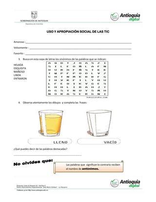 USO Y APROPIACIÓN SOCIAL DE LAS TIC
Amoroso :____________________________________________________________________________
Velozmente : _________________________________________________________________________
Favorito : ____________________________________________________________________________
3. Busca en esta sopa de letras los sinónimos de las palabras que se indican:
HELADA
EXQUISITA
MAÑOSO
LINDA
ENTRARON
4. Observa atentamente los dibujos y completa las frases:
¿Qué puedes decir de las palabras destacadas?
……………………………………………………………………………………………
Las palabras que significan lo contrario reciben
el nombre de antónimos.
 