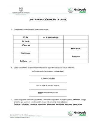 USO Y APROPIACIÓN SOCIAL DE LAS TIC
5. Completa el cuadro llenando los espacios vacios :
El día es lo contrario de
La tarde
Afuera es
estar sucio.
Positivo es
lo oscuro
Brillante es
6. Copia nuevamente las oraciones reemplazando la palabra subrayada por un antónimo.
Definitivamente, la novia está muy nerviosa.
…………………………………………………………………………………..
El día está muy frío.
…………………………………………………………………………………..
Esto es el fin de nuestra amistad.
…………………………………………………………………………………..
Nada es importante para mí.
…………………………………………………………………………………..
7. Copia el siguiente texto en tu cuaderno, cambiando las palabras en negrilla por sus sinónimos. Escoge,
entre los que aparecen a continuación, el que más convenga para cada caso:
Pusieron, cubrieron, compacta, atascaron, minúsculas, sacudieron, entraron, despejarlas.
 