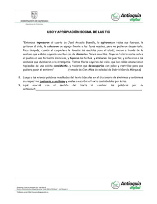 USO Y APROPIACIÓN SOCIAL DE LAS TIC
“Entonces ingresaron al cuarto de José Arcadio Buendía, lo agitaroncon todas sus fuerzas, le
gritaron al oído, le colocaron un espejo frente a las fosas nasales, pero no pudieron despertarlo.
Poco después, cuando el carpintero le tomaba las medidas para el ataúd, vieron a través de la
ventana que estaba cayendo una llovizna de diminutas flores amarillas. Cayeron toda la noche sobre
el pueblo en una tormenta silenciosa, y taparon los techos y atoraron las puertas, y sofocaron a los
animales que durmieron a la intemperie. Tantas flores cayeron del cielo, que las calles amanecieron
tapizadas de una colcha consistente, y tuvieron que desocuparlas con palas y rastrillos para que
pudiera pasar el entierro” (tomado de Cien Años de soledad de Gabriel García Márquez)
8. Luego a las mismas palabras resaltadas del texto búscales en el diccionario de sinónimos y antónimos
su respectivo contrario o antónimo y vuelve a escribir el texto cambiándolas por éstos.
9. ¿qué ocurrió con el sentido del texto al cambiar las palabras por su
antónimo?:__________________________________________________________________
 