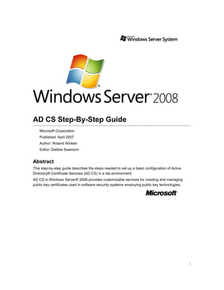 AD CS Step-By-Step Guide
Microsoft Corporation
Published: April 2007
Author: Roland Winkler
Editor: Debbie Swanson
Abstract
This step-by-step guide describes the steps needed to set up a basic configuration of Active
Directory® Certificate Services (AD CS) in a lab environment.
AD CS in Windows Server® 2008 provides customizable services for creating and managing
public key certificates used in software security systems employing public key technologies.
1
 