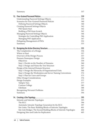 Summary 337
12. Fine-Grained Password Policies. . . . . . . . . . . . . . . . . . . . . . . . . . . . . . . . . . . . . . . . . . . . . . 339
Understanding Password Settings Objects 339
Scenarios for Fine-Grained Password Policies 340
Defining Password Settings Objects 340
Creating Password Settings Objects 342
PSO Quick Start 342
Building a PSO from Scratch 342
Managing Password Settings Objects 346
Strategies for Controlling PSO Application 346
Managing PSO Application 347
Delegating Management of PSOs 352
Summary 353
13. Designing the Active Directory Structure. . . . . . . . . . . . . . . . . . . . . . . . . . . . . . . . . . . . . . 355
The Complexities of a Design 356
Where to Start 357
Overview of the Design Process 357
Domain Namespace Design 359
Objectives 359
Step 1: Decide on the Number of Domains 360
Step 2: Design and Name the Tree Structure 363
Design of the Internal Domain Structure 367
Step 3: Design the Hierarchy of Organizational Units 368
Step 4: Design the Workstation and Server Naming Conventions 372
Step 5: Plan for Users and Groups 373
Other Design Considerations 376
Design Examples 377
Tailspin Toys 377
Contoso College 383
Fabrikam 388
Recognizing Nirvana’s Problems 393
Summary 394
14. Creating a Site Topology. . . . . . . . . . . . . . . . . . . . . . . . . . . . . . . . . . . . . . . . . . . . . . . . . . . . 395
Intrasite and Intersite Topologies 395
The KCC 396
Automatic Intrasite Topology Generation by the KCC 397
Site Links: The Basic Building Blocks of Intersite Topologies 401
Site Link Bridges: The Second Building Blocks of Intersite Topologies 404
Designing Sites and Links for Replication 405
viii | Table of Contents
 