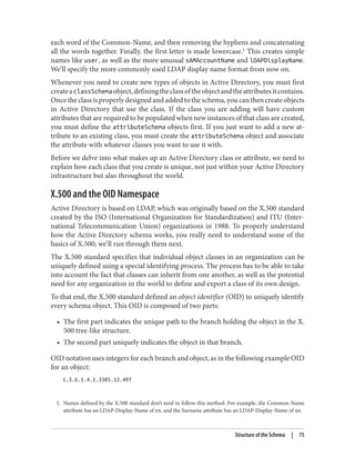 1. Names defined by the X.500 standard don’t tend to follow this method. For example, the Common-Name
attribute has an LDAP-Display-Name of cn, and the Surname attribute has an LDAP-Display-Name of sn.
each word of the Common-Name, and then removing the hyphens and concatenating
all the words together. Finally, the first letter is made lowercase.1
This creates simple
names like user, as well as the more unusual sAMAccountName and lDAPDisplayName.
We’ll specify the more commonly used LDAP display name format from now on.
Whenever you need to create new types of objects in Active Directory, you must first
createaclassSchemaobject,definingtheclassoftheobjectandtheattributesitcontains.
Oncetheclassisproperlydesignedandaddedtotheschema,youcanthencreateobjects
in Active Directory that use the class. If the class you are adding will have custom
attributes that are required to be populated when new instances of that class are created,
you must define the attributeSchema objects first. If you just want to add a new at‐
tribute to an existing class, you must create the attributeSchema object and associate
the attribute with whatever classes you want to use it with.
Before we delve into what makes up an Active Directory class or attribute, we need to
explain how each class that you create is unique, not just within your Active Directory
infrastructure but also throughout the world.
X.500 and the OID Namespace
Active Directory is based on LDAP, which was originally based on the X.500 standard
created by the ISO (International Organization for Standardization) and ITU (Inter‐
national Telecommunication Union) organizations in 1988. To properly understand
how the Active Directory schema works, you really need to understand some of the
basics of X.500; we’ll run through them next.
The X.500 standard specifies that individual object classes in an organization can be
uniquely defined using a special identifying process. The process has to be able to take
into account the fact that classes can inherit from one another, as well as the potential
need for any organization in the world to define and export a class of its own design.
To that end, the X.500 standard defined an object identifier (OID) to uniquely identify
every schema object. This OID is composed of two parts:
• The first part indicates the unique path to the branch holding the object in the X.
500 tree-like structure.
• The second part uniquely indicates the object in that branch.
OID notation uses integers for each branch and object, as in the following example OID
for an object:
1.3.6.1.4.1.3385.12.497
Structure of the Schema | 75
 