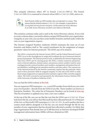 This uniquely references object 497 in branch 1.3.6.1.4.1.3385.12. The branch
1.3.6.1.4.1.3385.12 is contained in a branch whose OID is 1.3.6.1.4.1.3385, and so on.
Each branch within an OID number also corresponds to a name. This
means that the dotted notation 1.3.6.1.4.1, for example, is equivalent to
iso.org.dod.internet.private.enterprise. As the names are of no relevance
to us with Active Directory, we don’t cover them in this book.
This notation continues today and is used in the Active Directory schema. If you wish
tocreateaschemaobject,youneedtoobtainauniqueOIDbranchforyourorganization.
Using this as your root, you can then create further branches and leaf nodes within the
root, as your organization requires.
The Internet Assigned Numbers Authority (IANA) maintains the main set of root
branches and defines itself as “the central coordinator for the assignment of unique
parameter values for Internet protocols.” The IANA says of its mission:
The IANA is chartered by the Internet Society (ISOC) and the Federal Network Council
(FNC) to act as the clearinghouse to assign and coordinate the use of numerous Internet
protocol parameters. The Internet protocol suite, as defined by the Internet Engineering
Task Force (IETF) and its steering group (the IESG), contains numerous parameters,
such as Internet addresses, domain names, autonomous system numbers (used in some
routing protocols), protocol numbers, port numbers, management information base ob‐
ject identifiers, including private enterprise numbers, and many others. The common use
of the Internet protocols by the Internet community requires that the particular values
used in these parameter fields be assigned uniquely. It is the task of the IANA to make
thoseuniqueassignmentsasrequestedandtomaintainaregistryofthecurrentlyassigned
values. The IANA is located at and operated by the Information Sciences Institute (ISI)
of the University of Southern California (USC).
You can find the IANA website at this link.
YoucanrequestanOIDnamespace—i.e.,arootOIDnumberfromwhichyoucancreate
your own branches—directly from the IANA if you like. These numbers are known as
Enterprise Numbers. The entire list of Enterprise Numbers can be found at iana.org.
This list of numbers is updated every time a new one is added.
At the top of the file, you can see that the root that the IANA uses is 1.3.6.1.4.1. If you
look down the list, you will see that Microsoft has been allocated branch 311 of that part
of the tree, so Microsoft’s OID namespace is 1.3.6.1.4.1.311. As each number also has a
contact email address alongside it in the list, you can search through the file for any
member of your organization that has already been allocated a number. It is likely that
large organizations that already have an X.500 directory or that have developed SNMP
management information bases (MIBs) will have obtained an OID.
76 | Chapter 5: Active Directory Schema
 