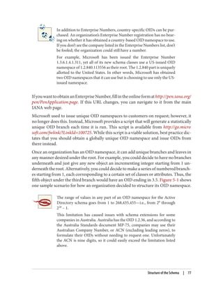 In addition to Enterprise Numbers, country-specific OIDs can be pur‐
chased. An organization’s Enterprise Number registration has no bear‐
ing on whether it has obtained a country-based OID namespace to use.
If you don’t see the company listed in the Enterprise Numbers list, don’t
be fooled; the organization could still have a number.
For example, Microsoft has been issued the Enterprise Number
1.3.6.1.4.1.311, yet all of its new schema classes use a US-issued OID
namespace of 1.2.840.113556 as their root. The 1.2.840 part is uniquely
allotted to the United States. In other words, Microsoft has obtained
two OID namespaces that it can use but is choosing to use only the US-
issued namespace.
IfyouwanttoobtainanEnterpriseNumber,fillintheonlineformathttp://pen.iana.org/
pen/PenApplication.page. If this URL changes, you can navigate to it from the main
IANA web page.
Microsoft used to issue unique OID namespaces to customers on request; however, it
no longer does this. Instead, Microsoft provides a script that will generate a statistically
unique OID branch each time it is run. This script is available from http://go.micro
soft.com/fwlink/?LinkId=100725. While this script is a viable solution, best practice dic‐
tates that you should obtain a globally unique OID namespace and issue OIDs from
there instead.
Once an organization has an OID namespace, it can add unique branches and leaves in
any manner desired under the root. For example, you could decide to have no branches
underneath and just give any new object an incrementing integer starting from 1 un‐
derneath the root. Alternatively, you could decide to make a series of numbered branch‐
es starting from 1, each corresponding to a certain set of classes or attributes. Thus, the
fifth object under the third branch would have an OID ending in 3.5. Figure 5-1 shows
one sample scenario for how an organization decided to structure its OID namespace.
The range of values in any part of an OID namespace for the Active
Directory schema goes from 1 to 268,435,455—i.e., from 20
through
228
– 1.
This limitation has caused issues with schema extensions for some
companies in Australia. Australia has the OID 1.2.36, and according to
the Australia Standards document MP-75, companies may use their
Australian Company Number, or ACN (excluding leading zeros), to
formulate their OIDs without needing to request one. Unfortunately
the ACN is nine digits, so it could easily exceed the limitation listed
above.
Structure of the Schema | 77
 