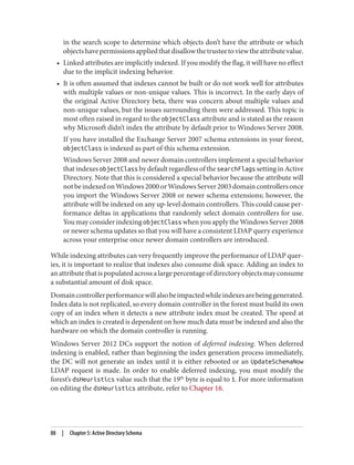 in the search scope to determine which objects don’t have the attribute or which
objectshavepermissionsappliedthatdisallowthetrusteetoviewtheattributevalue.
• Linked attributes are implicitly indexed. If you modify the flag, it will have no effect
due to the implicit indexing behavior.
• It is often assumed that indexes cannot be built or do not work well for attributes
with multiple values or non-unique values. This is incorrect. In the early days of
the original Active Directory beta, there was concern about multiple values and
non-unique values, but the issues surrounding them were addressed. This topic is
most often raised in regard to the objectClass attribute and is stated as the reason
why Microsoft didn’t index the attribute by default prior to Windows Server 2008.
If you have installed the Exchange Server 2007 schema extensions in your forest,
objectClass is indexed as part of this schema extension.
Windows Server 2008 and newer domain controllers implement a special behavior
thatindexesobjectClass bydefaultregardlessofthesearchFlags settinginActive
Directory. Note that this is considered a special behavior because the attribute will
notbeindexedonWindows2000orWindowsServer2003domaincontrollersonce
you import the Windows Server 2008 or newer schema extensions; however, the
attribute will be indexed on any up-level domain controllers. This could cause per‐
formance deltas in applications that randomly select domain controllers for use.
You may consider indexing objectClass when you apply the Windows Server 2008
or newer schema updates so that you will have a consistent LDAP query experience
across your enterprise once newer domain controllers are introduced.
While indexing attributes can very frequently improve the performance of LDAP quer‐
ies, it is important to realize that indexes also consume disk space. Adding an index to
anattributethatispopulatedacrossalargepercentageofdirectoryobjectsmayconsume
a substantial amount of disk space.
Domaincontrollerperformancewillalsobeimpactedwhileindexesarebeinggenerated.
Index data is not replicated, so every domain controller in the forest must build its own
copy of an index when it detects a new attribute index must be created. The speed at
which an index is created is dependent on how much data must be indexed and also the
hardware on which the domain controller is running.
Windows Server 2012 DCs support the notion of deferred indexing. When deferred
indexing is enabled, rather than beginning the index generation process immediately,
the DC will not generate an index until it is either rebooted or an UpdateSchemaNow
LDAP request is made. In order to enable deferred indexing, you must modify the
forest’s dsHeuristics value such that the 19th
byte is equal to 1. For more information
on editing the dsHeuristics attribute, refer to Chapter 16.
88 | Chapter 5: Active Directory Schema
 