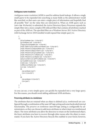 Ambiguous name resolution
Ambiguous name resolution (ANR) is used for address book lookups. It allows a single
small query to be expanded into searching as many fields as the administrator would
like searched, so that users can enter a single piece of information and hopefully find
all possible “hits” on the value they are interested in. When an ANR query such as
(anr=Joe Richards) is submitted, the Active Directory Query Processor expands the
simple filter into a more complex OR wildcard filter that contains all attributes marked
as part of the ANR set. The specified filter on a Windows Server 2012 Active Directory
with Exchange Server 2010 installed would expand that simple query to:
(
(|
(displayName=joe richards*)
(givenName=joe richards*)
(legacyExchangeDN=joe richards)
(msDS-AdditionalSamAccountName=joe richards*)
(msDS-PhoneticCompanyName=joe richards*)
(msDS-PhoneticDepartment=joe richards*)
(msDS-PhoneticDisplayName=joe richards*)
(msDS-PhoneticFirstName=joe richards*)
(msDS-PhoneticLastName=joe richards*)
(physicalDeliveryOfficeName=joe richards*)
(proxyAddresses=joe richards*)
(name=joe richards*)
(sAMAccountName=joe richards*)
(sn=joe richards*)
(&
(givenName=joe*)
(sn=richards*)
)
(&
(givenName=richards*)
(sn=joe*)
)
)
)
As you can see, a very simple query can quickly be expanded into a very large query.
For this reason, you should avoid adding additional ANR attributes.
Preserving attributes in a tombstone
The attributes that are retained when an object is deleted (a.k.a. tombstoned) are con‐
figuredthroughacombinationofthesearchFlagssettingandsomehardcodedinternal
functionality. The preserve on tombstone searchFlags setting is configurable by ad‐
ministrators, so they can choose to add more attributes to what is kept on a tombstoned
object. The more attributes you allow the directory to retain on the tombstoned object,
the fewer attributes you have to recover through other means after the object is reani‐
mated. If you have the Active Directory Recycle Bin enabled in your forest; however,
Attribute Properties | 89
 