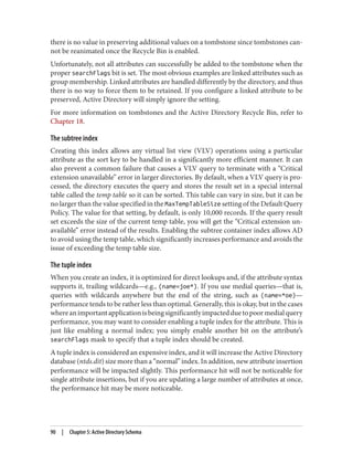 there is no value in preserving additional values on a tombstone since tombstones can‐
not be reanimated once the Recycle Bin is enabled.
Unfortunately, not all attributes can successfully be added to the tombstone when the
proper searchFlags bit is set. The most obvious examples are linked attributes such as
group membership. Linked attributes are handled differently by the directory, and thus
there is no way to force them to be retained. If you configure a linked attribute to be
preserved, Active Directory will simply ignore the setting.
For more information on tombstones and the Active Directory Recycle Bin, refer to
Chapter 18.
The subtree index
Creating this index allows any virtual list view (VLV) operations using a particular
attribute as the sort key to be handled in a significantly more efficient manner. It can
also prevent a common failure that causes a VLV query to terminate with a “Critical
extension unavailable” error in larger directories. By default, when a VLV query is pro‐
cessed, the directory executes the query and stores the result set in a special internal
table called the temp table so it can be sorted. This table can vary in size, but it can be
no larger than the value specified in the MaxTempTableSize setting of the Default Query
Policy. The value for that setting, by default, is only 10,000 records. If the query result
set exceeds the size of the current temp table, you will get the “Critical extension un‐
available” error instead of the results. Enabling the subtree container index allows AD
to avoid using the temp table, which significantly increases performance and avoids the
issue of exceeding the temp table size.
The tuple index
When you create an index, it is optimized for direct lookups and, if the attribute syntax
supports it, trailing wildcards—e.g., (name=joe*). If you use medial queries—that is,
queries with wildcards anywhere but the end of the string, such as (name=*oe)—
performance tends to be rather less than optimal. Generally, this is okay, but in the cases
whereanimportantapplicationisbeingsignificantlyimpactedduetopoormedialquery
performance, you may want to consider enabling a tuple index for the attribute. This is
just like enabling a normal index; you simply enable another bit on the attribute’s
searchFlags mask to specify that a tuple index should be created.
A tuple index is considered an expensive index, and it will increase the Active Directory
database (ntds.dit) size more than a “normal” index. In addition, new attribute insertion
performance will be impacted slightly. This performance hit will not be noticeable for
single attribute insertions, but if you are updating a large number of attributes at once,
the performance hit may be more noticeable.
90 | Chapter 5: Active Directory Schema
 