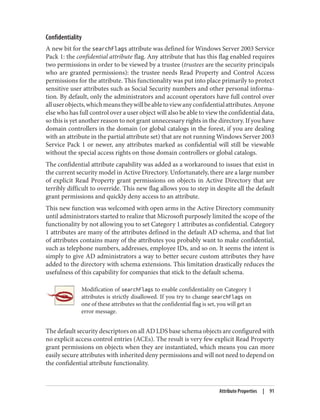 Confidentiality
A new bit for the searchFlags attribute was defined for Windows Server 2003 Service
Pack 1: the confidential attribute flag. Any attribute that has this flag enabled requires
two permissions in order to be viewed by a trustee (trustees are the security principals
who are granted permissions): the trustee needs Read Property and Control Access
permissions for the attribute. This functionality was put into place primarily to protect
sensitive user attributes such as Social Security numbers and other personal informa‐
tion. By default, only the administrators and account operators have full control over
alluserobjects,whichmeanstheywillbeabletoviewanyconfidentialattributes.Anyone
else who has full control over a user object will also be able to view the confidential data,
so this is yet another reason to not grant unnecessary rights in the directory. If you have
domain controllers in the domain (or global catalogs in the forest, if you are dealing
with an attribute in the partial attribute set) that are not running Windows Server 2003
Service Pack 1 or newer, any attributes marked as confidential will still be viewable
without the special access rights on those domain controllers or global catalogs.
The confidential attribute capability was added as a workaround to issues that exist in
the current security model in Active Directory. Unfortunately, there are a large number
of explicit Read Property grant permissions on objects in Active Directory that are
terribly difficult to override. This new flag allows you to step in despite all the default
grant permissions and quickly deny access to an attribute.
This new function was welcomed with open arms in the Active Directory community
until administrators started to realize that Microsoft purposely limited the scope of the
functionality by not allowing you to set Category 1 attributes as confidential. Category
1 attributes are many of the attributes defined in the default AD schema, and that list
of attributes contains many of the attributes you probably want to make confidential,
such as telephone numbers, addresses, employee IDs, and so on. It seems the intent is
simply to give AD administrators a way to better secure custom attributes they have
added to the directory with schema extensions. This limitation drastically reduces the
usefulness of this capability for companies that stick to the default schema.
Modification of searchFlags to enable confidentiality on Category 1
attributes is strictly disallowed. If you try to change searchFlags on
one of these attributes so that the confidential flag is set, you will get an
error message.
The default security descriptors on all AD LDS base schema objects are configured with
no explicit access control entries (ACEs). The result is very few explicit Read Property
grant permissions on objects when they are instantiated, which means you can more
easily secure attributes with inherited deny permissions and will not need to depend on
the confidential attribute functionality.
Attribute Properties | 91
 