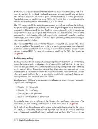 Next, we need to discuss the tools that Microsoft has made available starting with Win‐
dows Server 2003 Service Pack 1 to handle managing access to confidential attributes.
The answer is easy: none. In order to grant a trustee the ability to view a specific con‐
fidential attribute on an object, a grant ACE with Control Access permission for the
specific attribute needs to be added to the ACL of the object.
The GUI tools available for assigning permissions not only do not have the ability to
assign this type of permission, but they can’t even display the permission if something
else grants it. The command-line tool dsacls.exe is only marginally better; it can display
the permission, but cannot grant the permission. The best that the GUI and the
dsacls.exe tool can do is assign either full control to the object or all control access rights
to the object, but neither of these is optimal if you prefer to give the minimum rights
necessary to get the job done.
The version of LDP that comes with the Windows Server 2008 (and newer) RSAT tools
is able to modify ACLs properly and is the best way to manage access to confidential
attributes. Even if your forest is not running Windows Server 2008 or newer, you can
use this version of LDP. For more information on modifying the ACL of an object, see
Chapter 16.
Attribute change auditing
Starting with Windows Server 2008, the auditing infrastructure has been substantially
updated compared to its predecessors. In Windows 2000 and Windows Server 2003,
there was a single domain-wide directory service auditing setting called “audit directory
service access.” When this setting was enabled, all directory services auditing events
were enabled. In a busy environment, the consequence of this was a substantial amount
of security audit traffic in the event logs, to the point that it could easily become un‐
manageable and thus impractical to have enabled.
Windows Server 2008 and newer domain controllers separate directory services audit‐
ing into four subcategories:
• Directory Service Access
• Directory Service Changes
• Directory Service Replication
• Detailed Directory Service Replication
Of particular interest to us right now is the Directory Service Changes subcategory. We
will discuss the new auditing infrastructure in much more detail in Chapter 16.
By default, all attribute changes will continue to be audited as required by the system
ACL (SACL). In order to control noise, however, you can set bit 9 on an attribute’s
searchFlags mask to disable all change audits for that attribute. The Windows Server
92 | Chapter 5: Active Directory Schema
 