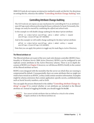 2008 GUI tools do not expose an interactive method to easily set this bit. For directions
on setting this bit, reference the sidebar “Controlling Attribute Change Auditing” next.
Controlling Attribute Change Auditing
The GUI tools do not expose an easy mechanism for controlling bit 9 in an attribute’s
searchFlags mask without performing the binary arithmetic by hand. Fortunately, this
change can easily be enacted by combining the adfind and admod tools.
In this example we will disable change auditing for the description attribute:
adfind -sc s:description searchFlags -adcsv | admod -safety 1 -expand
searchFlags::{{searchFlags:SET:0x0100}}
And in this example we will enable change auditing for the description attribute:
adfind -sc s:description searchFlags -adcsv | admod -safety 1 -expand
searchFlags::{{searchFlags:CLR:0x0100}}
Note that you can apply this pattern to toggle any bit mask flag in Active Directory.
The filtered attribute set
The filtered attribute set is part of the new read-only domain controller (RODC) func‐
tionality in Windows Server 2008 Active Directory. RODCs can be configured to not
replicate certain attributes in the Active Directory schema. There is an in-depth dis‐
cussion of RODCs in Chapter 9; however, we will discuss RODCs briefly in the context
of the filtered attribute set here.
RODCs were designed with the mentality that the server on which they are running is
compromised by default. Consequentially, there are some attributes that we might not
wish to have stored on an RODC, as they could contain sensitive information. Examples
might be schema extensions that contain application-specific secrets, confidential data
such as Social Security numbers, and so forth.
You can apply the process illustrated in the sidebar “Controlling Attribute Change Au‐
diting” on page 93 to control whether or not attributes are included in the filtered
attribute set. Instead of toggling bit 0x100, you should toggle bit 0x200.
You cannot include attributes that are defined as critical in the schema
FlagsEx attribute in the filtered attribute set.
Attribute Properties | 93
 