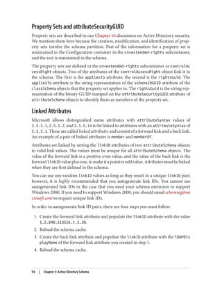 Property Sets and attributeSecurityGUID
Property sets are described in our Chapter 16 discussion on Active Directory security.
We mention them here because the creation, modification, and identification of prop‐
erty sets involve the schema partition. Part of the information for a property set is
maintained in the Configuration container in the cn=extended-rights subcontainer,
and the rest is maintained in the schema.
The property sets are defined in the cn=extended-rights subcontainer as controlAc
cessRight objects. Two of the attributes of the controlAccessRight object link it to
the schema. The first is the appliesTo attribute; the second is the rightsGuid. The
appliesTo attribute is the string representation of the schemaIDGUID attribute of the
classSchema objects that the property set applies to. The rightsGuid is the string rep‐
resentation of the binary GUID stamped on the attributeSecurityGUID attribute of
attributeSchema objects to identify them as members of the property set.
Linked Attributes
Microsoft allows distinguished name attributes with attributeSyntax values of
2.5.5.1, 2.5.5.7, and 2.5.5.14 to be linked to attributes with an attributeSyntax of
2.5.5.1. These are called linked attributes and consist of a forward link and a back link.
An example of a pair of linked attributes is member and memberOf.
Attributes are linked by setting the linkID attributes of two attributeSchema objects
to valid link values. The values must be unique for all attributeSchema objects. The
value of the forward link is a positive even value, and the value of the back link is the
forwardlinkID valueplusone,tomakeitapositiveoddvalue.Attributesmustbelinked
when they are first defined in the schema.
You can use any random linkID values as long as they result in a unique linkID pair;
however, it is highly recommended that you autogenerate link IDs. You cannot use
autogenerated link IDs in the case that you need your schema extension to support
Windows 2000. If you need to support Windows 2000, you should email schemreg@mi
crosoft.com to request unique link IDs.
In order to autogenerate link ID pairs, there are four steps you must follow:
1. Create the forward link attribute and populate the linkID attribute with the value
1.2.840.113556.1.2.50.
2. Reload the schema cache.
3. Create the back link attribute and populate the linkID attribute with the lDAPDis
playName of the forward link attribute you created in step 1.
4. Reload the schema cache.
94 | Chapter 5: Active Directory Schema
 