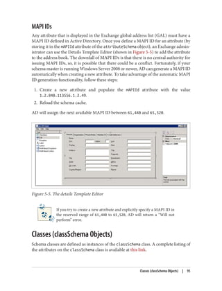 MAPI IDs
Any attribute that is displayed in the Exchange global address list (GAL) must have a
MAPI ID defined in Active Directory. Once you define a MAPI ID for an attribute (by
storing it in the mAPIId attribute of the attributeSchema object), an Exchange admin‐
istrator can use the Details Template Editor (shown in Figure 5-5) to add the attribute
to the address book. The downfall of MAPI IDs is that there is no central authority for
issuing MAPI IDs, so, it is possible that there could be a conflict. Fortunately, if your
schema master is running Windows Server 2008 or newer, AD can generate a MAPI ID
automatically when creating a new attribute. To take advantage of the automatic MAPI
ID generation functionality, follow these steps:
1. Create a new attribute and populate the mAPIId attribute with the value
1.2.840.113556.1.2.49.
2. Reload the schema cache.
AD will assign the next available MAPI ID between 61,440 and 65,520.
Figure 5-5. The details Template Editor
If you try to create a new attribute and explicitly specify a MAPI ID in
the reserved range of 61,440 to 65,520, AD will return a “Will not
perform” error.
Classes (classSchema Objects)
Schema classes are defined as instances of the classSchema class. A complete listing of
the attributes on the classSchema class is available at this link.
Classes (classSchema Objects) | 95
 