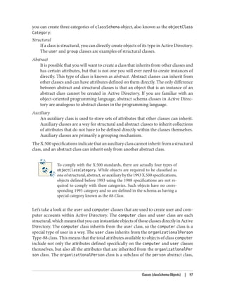 you can create three categories of classSchema object, also known as the objectClass
Category:
Structural
If a class is structural, you can directly create objects of its type in Active Directory.
The user and group classes are examples of structural classes.
Abstract
It is possible that you will want to create a class that inherits from other classes and
has certain attributes, but that is not one you will ever need to create instances of
directly. This type of class is known as abstract. Abstract classes can inherit from
other classes and can have attributes defined on them directly. The only difference
between abstract and structural classes is that an object that is an instance of an
abstract class cannot be created in Active Directory. If you are familiar with an
object-oriented programming language, abstract schema classes in Active Direc‐
tory are analogous to abstract classes in the programming language.
Auxiliary
An auxiliary class is used to store sets of attributes that other classes can inherit.
Auxiliary classes are a way for structural and abstract classes to inherit collections
of attributes that do not have to be defined directly within the classes themselves.
Auxiliary classes are primarily a grouping mechanism.
The X.500 specifications indicate that an auxiliary class cannot inherit from a structural
class, and an abstract class can inherit only from another abstract class.
To comply with the X.500 standards, there are actually four types of
objectClassCategory. While objects are required to be classified as
one of structural, abstract, or auxiliary by the 1993 X.500 specifications,
objects defined before 1993 using the 1988 specifications are not re‐
quired to comply with these categories. Such objects have no corre‐
sponding 1993 category and so are defined in the schema as having a
special category known as the 88-Class.
Let’s take a look at the user and computer classes that are used to create user and com‐
puter accounts within Active Directory. The computer class and user class are each
structural,whichmeansthatyoucaninstantiateobjectsofthoseclassesdirectlyinActive
Directory. The computer class inherits from the user class, so the computer class is a
special type of user in a way. The user class inherits from the organizationalPerson
Type-88 class. This means that the total attributes available to objects of class computer
include not only the attributes defined specifically on the computer and user classes
themselves, but also all the attributes that are inherited from the organizationalPer
son class. The organizationalPerson class is a subclass of the person abstract class,
Classes (classSchema Objects) | 97
 