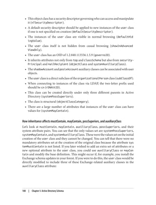 • Thisobjectclasshasasecuritydescriptorgoverningwhocanaccessandmanipulate
it (nTSecurityDescriptor).
• A default security descriptor should be applied to new instances of the user class
if one is not specified on creation (defaultSecurityDescriptor).
• The instances of the user class are visible in normal browsing (defaultHid
ingValue).
• The user class itself is not hidden from casual browsing (showInAdvanced
ViewOnly).
• The user class has an OID of 1.2.840.113556.1.5.9 (governsID).
• It inherits attributes not only from top and classSchema but also from security-
Principal and mailRecipient (objectClass and systemAuxiliaryClass).
• The shadowAccount and posixAccount auxiliary classes can be associated with user
objects.
• TheuserclassisadirectsubclassoftheorganizationalPersonclass(subClassOf).
• When connecting to instances of the class via LDAP, the two-letter prefix used
should be cn (rDNAttID).
• This class can be created directly under only three different parents in Active
Directory (systemPossSuperiors).
• The class is structural (objectClassCategory).
• There are a large number of attributes that instances of the user class can have
values for (systemMayContain).
How inheritance affects mustContain, mayContain, possSuperiors, and auxiliaryClass
Let’s look at mustContain, mayContain, auxiliaryClass, possSuperiors, and their
system attribute pairs. You can see that the only values set are systemPossSuperiors,
systemMayContain,andsystemAuxiliaryClass.Thesewerethevaluessetontheinitial
creation of the user class and they cannot be changed. You can tell that there were no
mandatory attributes set at the creation of the original class because the attribute sys
temMustContain is not listed. If you later wished to add an extra set of attributes or a
new optional attribute to the user class, you could use auxiliaryClass or mayCon
tain and modify the base definition. This might occur if, for example, you install the
Exchange schema updates in your forest. If you were to do this, the user class would be
directly modified to include three of these Exchange-related auxiliary classes in the
auxiliaryClass attribute:
100 | Chapter 5: Active Directory Schema
 