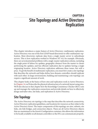 CHAPTER 6
Site Topology and Active Directory
Replication
This chapter introduces a major feature of Active Directory: multimaster replication.
Active Directory was one of the first LDAP-based directories to offer multimaster rep‐
lication. Most directories replicate data from a single master server to subordinate
servers. This is how replication worked in Windows NT 4.0, for example. Obviously,
there are several potential problems with a single-master replication scheme, including
the single point of failure for updates, geographic distance from the master to clients
performing the updates, and less efficient replication due to updates having a single
originating location. Active Directory replication addresses these issues, but with a
price. To get the benefit of multimaster replication, you must first create a site topology
that describes the network and helps define how domain controllers should replicate
with each other. In large environments, building and maintaining a site topology can
require a significant amount of work.
This chapter looks at the basics of how sites and replication work in Active Directory.
In Chapter 14, we’ll describe the physical infrastructure of a network layout using sites.
We’ll also discuss in that chapter how the Knowledge Consistency Checker (KCC) sets
up and manages the replication connections and provide details on how to effectively
design and tailor sites, site links, and replication in Active Directory.
Site Topology
The Active Directory site topology is the map that describes the network connectivity,
Active Directory replication guidelines, and locations for resources as they relate to the
Active Directory forest. The major components of this topology are sites, subnets, site
links, site link bridges, and connection objects. These are all Active Directory objects
that are maintained in the forest’s Configuration container; this allows the information
to be locally available on all domain controllers so the DCs can communicate properly.
107
 