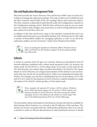 Site and Replication Management Tools
Microsoft provides the Active Directory Sites and Services MMC snap-in (dssite.msc)
to help you manage the replication topology. This snap-in allows you to drill down into
the Sites container, which holds all the site topology objects and connection objects.
The Sites container is physically located directly under the Configuration container in
the Configuration naming context. With the Sites and Services snap-in, you can create
new sites, subnets, links, bridges, and connections, as well as setting replication sched‐
ules, metrics for each link, and so on.
In addition to the Sites and Services snap-in, the repadmin command-line tool is an
incredibly useful tool and one you should be familiar with. Windows Server 2012 adds
a number of PowerShell cmdlets for managing replication as well. To see all of the
replication cmdlets, run Get-Command *-adrep* from Windows PowerShell.
If you are looking for repadmin on Windows 2000 or Windows Server
2003, you’ll find it in the Windows Support Tools download available
from Microsoft.
Subnets
A subnet is a portion of the IP space of a network. Subnets are described by their IP
network addresses combined with a subnet mask measured in bits. For instance, the
subnet mask 255.255.255.0 is a 24-bit subnet mask. If you had a 24-bit mask for the
10.5.20.0 network, your subnet object would be described as 10.5.20.0/24. The subnet
objects in Active Directory are a logical representation of the subnets in your environ‐
ment; they may, but do not necessarily have to, reflect your actual physical subnet def‐
initions. For example, you may have a building that has two 24-bit subnets of 10.5.20.0
and 10.5.21.0, which for the purposes of Active Directory could be included in a single
AD subnet of 10.5.20.0/23, which specifies a 23-bit subnet mask.
These examples all represent IP version 4 (IPv4) subnets. Windows
Server 2008 introduced support for IP version 6 (IPv6) subnets and
domain controllers in Active Directory. The same concepts for subnet‐
ting apply; however, the addresses and subnets are much larger. IPv4
uses 32-bit addressing whereas IPv6 uses 128-bit addressing.
You must define subnet information in the directory, because the only key available for
determining relative locations on a network is the IP addresses of the machines. The
subnets are, in turn, associated with sites. Without these definitions, there is no way for
a machine to make an efficient determination of what distributed resources it should
108 | Chapter 6: Site Topology and Active Directory Replication
 