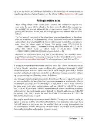 try to use. By default, no subnets are defined in Active Directory. For more information
on defining subnets in Active Directory, see the sidebar “Adding Subnets to a Site”, next.
Adding Subnets to a Site
When adding subnets to sites via the Active Directory Sites and Services snap-in, you
must enter the name of the subnet in the form network address/bits masked; e.g.,
10.186.149.0/24 is network address 10.186.149.0 with subnet mask 255.255.255.0. Be‐
ginning with Windows Server 2008, the dialog supports entry of both IPv4 and IPv6
subnets.
The “bits masked” component of the subnet name is the number of bits set in the subnet
mask for that subnet. It can be between 0 and 32. The subnet mask is made up of four
octets or bytes (four sets of eight bits). To convert the subnet mask to bits, convert each
octet from the subnet mask to binary. The subnet mask 255.255.255.0 is
11111111.11111111.11111111.00000000 in binary, which uses 8+8+8 bits (i.e., 24) to
define the subnet mask. A subnet mask of 255.255.248.0 would be
11111111.11111111.11111000.00000000, which is 8+8+5, or 21.
If subnets and IP addresses mean very little to you, check out Chuck Semeria’s white‐
paper “Understanding IP Addressing: Everything You Ever Wanted to Know” at http://
holdenweb.com/static/docs/3comip.pdf. The whitepaper covers both IPv4 and IPv6.
It is very important to make sure that you have up-to-date subnet information stored
in Active Directory any time you are working with a multisite environment. If subnet
information is not accurate, unnecessary WAN traffic may be generated as domain
members authenticate to domain controllers in other sites. Domain controllers will also
log events warning you of missing subnet definitions.
One strategy for addressing missing subnet definitions is the use of supernets. Supernet
is a term used to describe a single subnet that encompasses one or more smaller subnets.
For example, you may define a subnet object of 10.0.0.0/8, as well as many subnets in
the same space with larger subnet masks, such as 10.1.0.0/16, 10.1.2.0/24, or even
10.1.2.209/32. When Active Directory works out which subnet a machine is associated
with, it chooses the most specific subnet defined. So, if the IP address were 10.1.2.209,
the subnet 10.1.2.209/32 would be used; but if the IP address were 10.2.56.3, the
10.0.0.0/8 subnet would be used.
You may be wondering why someone would do this. The supernet objects can be as‐
signed to any site just like any other subnet object. This means you can assign these
“catchall” subnets to hub-based sites for machines that are running from subnets that
are not otherwise defined. This causes the machines to use the hub resources rather
than randomly finding and selecting resources to use.
Site Topology | 109
 