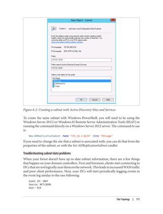 Figure 6-2. Creating a subnet with Active Directory Sites and Services
To create the same subnet with Windows PowerShell, you will need to be using the
Windows Server 2012 (or Windows 8) Remote Server Administration Tools (RSAT) or
running the command directly on a Windows Server 2012 server. The command to use
is:
New-ADReplicationSubnet -Name "172.16.1.0/24" -Site "Chicago"
If you need to change the site that a subnet is associated with, you can do that from the
properties of the subnet, or with the Set-ADReplicationSubnet cmdlet.
Troubleshooting subnet data problems
When your forest doesn’t have up-to-date subnet information, there are a few things
that happen on your domain controllers. First and foremost, clients start connecting to
DCsthatarenotlogicallynearthemonthenetwork.ThisleadstoincreasedWANtraffic
and poor client performance. Next, your DCs will start periodically logging events in
the event log similar to the one following:
Event ID: 5807
Source: NETLOGON
User: N/A
Site Topology | 111
 