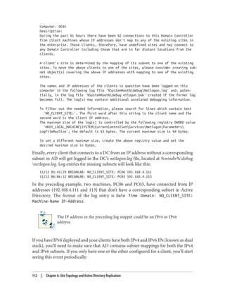 Computer: DC01
Description:
During the past %1 hours there have been %2 connections to this Domain Controller
from client machines whose IP addresses don't map to any of the existing sites in
the enterprise. Those clients, therefore, have undefined sites and may connect to
any Domain Controller including those that are in far distant locations from the
clients.
A client's site is determined by the mapping of its subnet to one of the existing
sites. To move the above clients to one of the sites, please consider creating sub-
net object(s) covering the above IP addresses with mapping to one of the existing
sites.
The names and IP addresses of the clients in question have been logged on this
computer in the following log file '%SystemRoot%debugNetlogon.log' and, poten-
tially, in the log file '%SystemRoot%debug etlogon.bak' created if the former log
becomes full. The log(s) may contain additional unrelated debugging information.
To filter out the needed information, please search for lines which contain text
'NO_CLIENT_SITE:'. The first word after this string is the client name and the
second word is the client IP address.
The maximum size of the log(s) is controlled by the following registry DWORD value
'HKEY_LOCAL_MACHINESYSTEMCurrentControlSetServicesNetlogonParameters
LogFileMaxSize'; the default is %3 bytes. The current maximum size is %4 bytes.
To set a different maximum size, create the above registry value and set the
desired maximum size in bytes.
Finally, every client that connects to a DC from an IP address without a corresponding
subnet in AD will get logged in the DC’s netlogon.log file, located at %windir%debug
netlogon.log. Log entries for missing subnets will look like this:
11/12 05:45:29 BRIANLAB: NO_CLIENT_SITE: PC06 192.168.4.111
11/12 06:06:12 BRIANLAB: NO_CLIENT_SITE: PC03 192.168.4.113
In the preceding example, two machines, PC06 and PC03, have connected from IP
addresses (192.168.4.111 and 113) that don’t have a corresponding subnet in Active
Directory. The format of the log entry is Date Time Domain: NO_CLIENT_SITE:
Machine-Name IP-Address.
The IP address in the preceding log snippet could be an IPv4 or IPv6
address.
If you have IPv6 deployed and your clients have both IPv4 and IPv6 IPs (known as dual
stack), you’ll need to make sure that AD contains subnet mappings for both the IPv4
and IPv6 subnets. If you only have one or the other configured for a client, you’ll start
seeing this event periodically:
112 | Chapter 6: Site Topology and Active Directory Replication
 