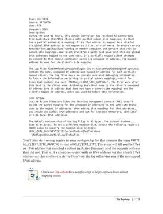 Event ID: 5810
Source: NETLOGON
User: N/A
Computer: DC01
Description:
During the past %1 hours, this domain controller has received %2 connections
from dual-stack IPv4/IPv6 clients with partial subnet-site mappings. A client
has a partial subnet-site mapping if its IPv4 address is mapped to a site but
its global IPv6 address is not mapped to a site, or vice versa. To ensure correct
behavior for applications running on member computers and servers that rely on
subnet-site mappings, dual-stack IPv4/IPv6 clients must have both IPv4 and global
IPv6 addresses mapped to the same site. If a partially mapped client attempts
to connect to this domain controller using its unmapped IP address, its mapped
address is used for the client's site mapping.
The log files %SystemRoot%debugnetlogon.log or %SystemRoot%debugnetlogon.bak
contain the name, unmapped IP address and mapped IP address for each partially
mapped client. The log files may also contain unrelated debugging information.
To locate the information pertaining to partial-subnet mappings, search for
lines that contain the text 'PARTIAL_CLIENT_SITE_MAPPING:'. The first word after
this text is the client name. Following the client name is the client's unmapped
IP address (the IP address that does not have a subnet-site mapping) and the
client's mapped IP address, which was used to return site information.
USER ACTION
Use the Active Directory Sites and Services management console (MMC) snap-in
to add the subnet mapping for the unmapped IP addresses to the same site being
used by the mapped IP addresses. When adding site mappings for IPv6 addresses,
you should use global IPv6 addresses and not for instance temporary, link-local
or site-local IPv6 addresses.
The default maximum size of the log files is %3 bytes. The current maximum
size is %4 bytes. To set a different maximum size, create the following registry
DWORD value to specify the maximum size in bytes:
HKEY_LOCAL_MACHINESYSTEMCurrentControlSetServices
NetlogonParametersLogFileMaxSize
You’ll also start seeing entries in your netlogon.log file that contain the term PARTI
AL_CLIENT_SITE_MAPPING instead of NO_CLIENT_SITE. This entry will tell you the IPv4
or IPv6 address that matched a subnet in Active Directory, and the opposite address
that did not. That is, if a client connected with an IPv6 address but that client’s IPv4
address matches a subnet in Active Directory, the log will advise you of the unmapped
IPv6 address.
Checkoutthiswebsiteforasamplescripttohelpyoutrackdownsubnet
mapping issues.
Site Topology | 113
 