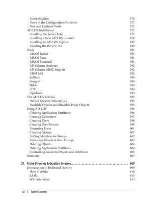 Authentication 576
Users in the Configuration Partition 577
New and Updated Tools 577
AD LDS Installation 577
Installing the Server Role 577
Installing a New AD LDS Instance 578
Installing an AD LDS Replica 585
Enabling the Recycle Bin 590
Tools 591
ADAM Install 591
ADAM Sync 591
ADAM Uninstall 591
AD Schema Analyzer 592
AD Schema MMC Snap-in 592
ADSI Edit 592
dsdbutil 594
dsmgmt 594
ldifde 594
LDP 594
repadmin 594
The AD LDS Schema 595
Default Security Descriptors 595
Bindable Objects and Bindable Proxy Objects 595
Using AD LDS 596
Creating Application Partitions 596
Creating Containers 597
Creating Users 598
Creating User Proxies 599
Renaming Users 601
Creating Groups 602
Adding Members to Groups 602
Removing Members from Groups 603
Deleting Objects 604
Deleting Application Partitions 604
Controlling Access to Objects and Attributes 605
Summary 607
21. Active Directory Federation Services. . . . . . . . . . . . . . . . . . . . . . . . . . . . . . . . . . . . . . . . . 609
Introduction to Federated Identity 609
How It Works 610
SAML 613
WS-Federation 613
xii | Table of Contents
 