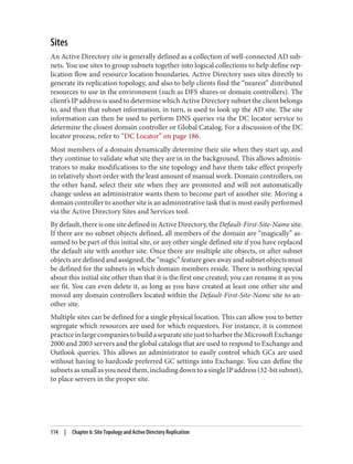 Sites
An Active Directory site is generally defined as a collection of well-connected AD sub‐
nets. You use sites to group subnets together into logical collections to help define rep‐
lication flow and resource location boundaries. Active Directory uses sites directly to
generate its replication topology, and also to help clients find the “nearest” distributed
resources to use in the environment (such as DFS shares or domain controllers). The
client’s IP address is used to determine which Active Directory subnet the client belongs
to, and then that subnet information, in turn, is used to look up the AD site. The site
information can then be used to perform DNS queries via the DC locator service to
determine the closest domain controller or Global Catalog. For a discussion of the DC
locator process, refer to “DC Locator” on page 186.
Most members of a domain dynamically determine their site when they start up, and
they continue to validate what site they are in in the background. This allows adminis‐
trators to make modifications to the site topology and have them take effect properly
in relatively short order with the least amount of manual work. Domain controllers, on
the other hand, select their site when they are promoted and will not automatically
change unless an administrator wants them to become part of another site. Moving a
domain controller to another site is an administrative task that is most easily performed
via the Active Directory Sites and Services tool.
By default, there is one site defined in Active Directory, the Default-First-Site-Name site.
If there are no subnet objects defined, all members of the domain are “magically” as‐
sumed to be part of this initial site, or any other single defined site if you have replaced
the default site with another site. Once there are multiple site objects, or after subnet
objects are defined and assigned, the “magic” feature goes away and subnet objects must
be defined for the subnets in which domain members reside. There is nothing special
about this initial site other than that it is the first one created; you can rename it as you
see fit. You can even delete it, as long as you have created at least one other site and
moved any domain controllers located within the Default-First-Site-Name site to an‐
other site.
Multiple sites can be defined for a single physical location. This can allow you to better
segregate which resources are used for which requestors. For instance, it is common
practiceinlargecompaniestobuildaseparatesitejusttoharbortheMicrosoftExchange
2000 and 2003 servers and the global catalogs that are used to respond to Exchange and
Outlook queries. This allows an administrator to easily control which GCs are used
without having to hardcode preferred GC settings into Exchange. You can define the
subnetsassmallasyouneedthem,includingdowntoasingleIPaddress(32-bitsubnet),
to place servers in the proper site.
114 | Chapter 6: Site Topology and Active Directory Replication
 