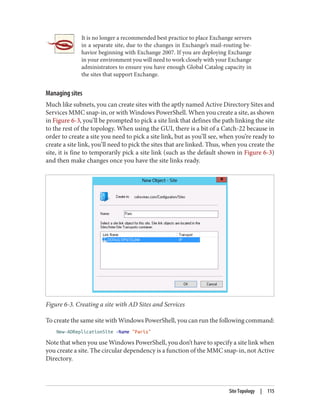 It is no longer a recommended best practice to place Exchange servers
in a separate site, due to the changes in Exchange’s mail-routing be‐
havior beginning with Exchange 2007. If you are deploying Exchange
in your environment you will need to work closely with your Exchange
administrators to ensure you have enough Global Catalog capacity in
the sites that support Exchange.
Managing sites
Much like subnets, you can create sites with the aptly named Active Directory Sites and
Services MMC snap-in, or with Windows PowerShell. When you create a site, as shown
in Figure 6-3, you’ll be prompted to pick a site link that defines the path linking the site
to the rest of the topology. When using the GUI, there is a bit of a Catch-22 because in
order to create a site you need to pick a site link, but as you’ll see, when you’re ready to
create a site link, you’ll need to pick the sites that are linked. Thus, when you create the
site, it is fine to temporarily pick a site link (such as the default shown in Figure 6-3)
and then make changes once you have the site links ready.
Figure 6-3. Creating a site with AD Sites and Services
To create the same site with Windows PowerShell, you can run the following command:
New-ADReplicationSite -Name "Paris"
Note that when you use Windows PowerShell, you don’t have to specify a site link when
you create a site. The circular dependency is a function of the MMC snap-in, not Active
Directory.
Site Topology | 115
 