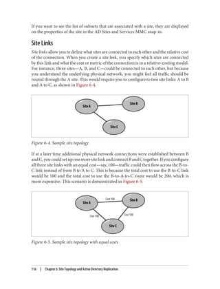 If you want to see the list of subnets that are associated with a site, they are displayed
on the properties of the site in the AD Sites and Services MMC snap-in.
Site Links
Site links allow you to define what sites are connected to each other and the relative cost
of the connection. When you create a site link, you specify which sites are connected
by this link and what the cost or metric of the connection is in a relative-costing model.
For instance, three sites—A, B, and C—could be connected to each other, but because
you understand the underlying physical network, you might feel all traffic should be
routed through the A site. This would require you to configure to two site links: A to B
and A to C, as shown in Figure 6-4.
Figure 6-4. Sample site topology
If at a later time additional physical network connections were established between B
andC,youcouldsetuponemoresitelinkandconnectBandCtogether.Ifyouconfigure
all three site links with an equal cost—say, 100—traffic could then flow across the B-to-
C link instead of from B to A to C. This is because the total cost to use the B-to-C link
would be 100 and the total cost to use the B-to-A-to-C route would be 200, which is
more expensive. This scenario is demonstrated in Figure 6-5.
Figure 6-5. Sample site topology with equal costs
116 | Chapter 6: Site Topology and Active Directory Replication
 