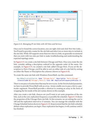 Figure 6-8. Managing IP site links with AD Sites and Services
Once you’ve found the correct location, you can right-click and click New Site Links....
You’ll need to provide a name for the site link and select two or more sites to include in
the site link. While AD supports more than two sites in a link, we generally recommend
that you stick with two sites per link to make troubleshooting and understanding the
expected topology easier.
In Figure 6-9, we create a site link between Chicago and Paris. Once you create the site
link, consider adding a description ordered in the opposite order of the name. For
example, in Figure 6-9, we created a site link called Chicago-Paris. If you set the de‐
scription to Paris-Chicago, you’ll be able to sort on either side of a site link by sorting
on either the Name or Description the columns (shown in Figure 6-8).
To create the same site link with Windows PowerShell, run this command:
New-ADReplicationSiteLink -Name "Chicago-Paris" -Description "Paris-Chicago" `
-SitesIncluded @("Chicago","Paris") -Cost 100 -ReplicationFrequencyInMinutes 15
There is one piece of syntax here that may be new to you. In the SitesIncluded parameter,
we have to provide PowerShell with an array. Arrays enable you to pass a list to a par‐
ticular argument. PowerShell provides a shortcut to creating an array in the form of
wrapping the list inside of the @() syntax shown in this example.
After you create a site link, chances are you’ll want to set some properties of the site
link, such as the cost, replication frequency, or possibly the schedule. Figure 6-10 shows
the properties of the Chicago-Paris site link. In this scenario, we are setting the cost to
100 and the replication interval to 15 minutes. You can manage the schedule with the
Change Schedule button shown in Figure 6-10. Keep in mind that the site link’s schedule
defines when replication can begin. Once replication has begun, it will continue until it
has finished.
Site Topology | 119
 