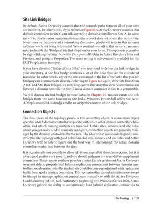 Site Link Bridges
By default, Active Directory assumes that the network paths between all of your sites
are transitive. In other words, if you reference Figure 6-4, Active Directory assumes that
domain controllers in Site C can talk directly to domain controllers in Site A. In some
networks,thisbehaviorisundesirablesincethenetworkdoesnotpermitthistransitivity.
Sometimes in the context of a networking discussion, people will refer to this scenario
as the network not being fully routed. When you find yourself in this scenario, you may
need to disable the “Bridge all site links” option for your forest. This option is accessible
by right-clicking the SitesInter-Site TransportsIP folder in Active Directory Sites and
Services, and going to Properties. The same setting is independently available for the
SMTP replication transport.
If you have disabled “Bridge all site links,” you may need to define site link bridges in
your directory. A site link bridge contains a set of site links that can be considered
transitive. In other words, any of the sites contained in the list of site links that you are
bridging can communicate directly. Referring to Figure 6-4 again, if the site links from
AtoCandAtoBarebridged,wearetellingActiveDirectorythatdirectcommunication
between a domain controller in Site C and a domain controller in Site B is permissible.
We will discuss site link bridges in more detail in Chapter 14. You can create site link
bridges from the same location as site links. Windows PowerShell offers the New-
ADReplicationSiteLinkBridge cmdlet to script the creation of site link bridges.
Connection Objects
The final piece of the topology puzzle is the connection object. A connection object
specifies which domain controllers replicate with which other domain controllers, how
often, and which naming contexts are involved. Unlike sites, subnets, and site links,
which you generally need to manually configure, connection objects are generally man‐
aged by the domain controllers themselves. The idea is that you should logically con‐
struct the site topology with good definitions for sites, subnets, and site links, and Active
Directory will be able to figure out the best way to interconnect the actual domain
controllers within and between the sites.
It is occasionally not possible to allow AD to manage all of these connections, but it is
a very good goal to work toward, and you should endeavor not to modify or supplement
connection objects unless you have no other choice. Earlier versions of Active Directory
were not able to properly load balance replication connections between domain con‐
trollers,soadomaincontrollerinahubsitecouldbecomeoverwhelmedwithreplication
traffic from spoke domain controllers. This scenario often caused administrators to opt
to attempt to manage replication connections manually or with the Active Directory
Load Balancing (ADLB) tool. Fortunately, beginning with Windows Server 2008, Active
Directory gained the ability to automatically load balance replication connection to
Site Topology | 121
 