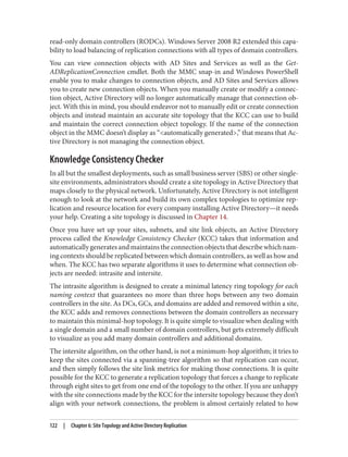 read-only domain controllers (RODCs). Windows Server 2008 R2 extended this capa‐
bility to load balancing of replication connections with all types of domain controllers.
You can view connection objects with AD Sites and Services as well as the Get-
ADReplicationConnection cmdlet. Both the MMC snap-in and Windows PowerShell
enable you to make changes to connection objects, and AD Sites and Services allows
you to create new connection objects. When you manually create or modify a connec‐
tion object, Active Directory will no longer automatically manage that connection ob‐
ject. With this in mind, you should endeavor not to manually edit or create connection
objects and instead maintain an accurate site topology that the KCC can use to build
and maintain the correct connection object topology. If the name of the connection
object in the MMC doesn’t display as “<automatically generated>,” that means that Ac‐
tive Directory is not managing the connection object.
Knowledge Consistency Checker
In all but the smallest deployments, such as small business server (SBS) or other single-
site environments, administrators should create a site topology in Active Directory that
maps closely to the physical network. Unfortunately, Active Directory is not intelligent
enough to look at the network and build its own complex topologies to optimize rep‐
lication and resource location for every company installing Active Directory—it needs
your help. Creating a site topology is discussed in Chapter 14.
Once you have set up your sites, subnets, and site link objects, an Active Directory
process called the Knowledge Consistency Checker (KCC) takes that information and
automatically generates and maintains the connection objects that describe which nam‐
ing contexts should be replicated between which domain controllers, as well as how and
when. The KCC has two separate algorithms it uses to determine what connection ob‐
jects are needed: intrasite and intersite.
The intrasite algorithm is designed to create a minimal latency ring topology for each
naming context that guarantees no more than three hops between any two domain
controllers in the site. As DCs, GCs, and domains are added and removed within a site,
the KCC adds and removes connections between the domain controllers as necessary
to maintain this minimal-hop topology. It is quite simple to visualize when dealing with
a single domain and a small number of domain controllers, but gets extremely difficult
to visualize as you add many domain controllers and additional domains.
The intersite algorithm, on the other hand, is not a minimum-hop algorithm; it tries to
keep the sites connected via a spanning-tree algorithm so that replication can occur,
and then simply follows the site link metrics for making those connections. It is quite
possible for the KCC to generate a replication topology that forces a change to replicate
through eight sites to get from one end of the topology to the other. If you are unhappy
with the site connections made by the KCC for the intersite topology because they don’t
align with your network connections, the problem is almost certainly related to how
122 | Chapter 6: Site Topology and Active Directory Replication
 