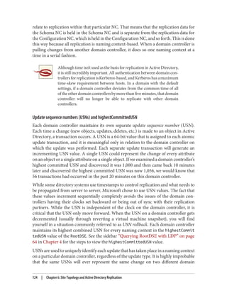 relate to replication within that particular NC. That means that the replication data for
the Schema NC is held in the Schema NC and is separate from the replication data for
the Configuration NC, which is held in the Configuration NC, and so forth. This is done
this way because all replication is naming context-based. When a domain controller is
pulling changes from another domain controller, it does so one naming context at a
time in a serial fashion.
Although time isn’t used as the basis for replication in Active Directory,
it is still incredibly important. All authentication between domain con‐
trollers for replication is Kerberos-based, and Kerberos has a maximum
time-skew requirement between hosts. In a domain with the default
settings, if a domain controller deviates from the common time of all
of the other domain controllers by more than five minutes, that domain
controller will no longer be able to replicate with other domain
controllers.
Update sequence numbers (USNs) and highestCommittedUSN
Each domain controller maintains its own separate update sequence number (USN).
Each time a change (new objects, updates, deletes, etc.) is made to an object in Active
Directory, a transaction occurs. A USN is a 64-bit value that is assigned to each atomic
update transaction, and it is meaningful only in relation to the domain controller on
which the update was performed. Each separate update transaction will generate an
incrementing USN value. A single USN could represent the change of every attribute
on an object or a single attribute on a single object. If we examined a domain controller’s
highest committed USN and discovered it was 1,000 and then came back 10 minutes
later and discovered the highest committed USN was now 1,056, we would know that
56 transactions had occurred in the past 20 minutes on this domain controller.
While some directory systems use timestamps to control replication and what needs to
be propagated from server to server, Microsoft chose to use USN values. The fact that
these values increment sequentially completely avoids the issues of the domain con‐
trollers having their clocks set backward or being out of sync with their replication
partners. While the USN is independent of the clock on the domain controller, it is
critical that the USN only move forward. When the USN on a domain controller gets
decremented (usually through reverting a virtual machine snapshot), you will find
yourself in a situation commonly referred to as USN rollback. Each domain controller
maintains its highest combined USN for every naming context in the highestCommit
tedUSN value of the RootDSE. See the sidebar “Querying RootDSE with LDP” on page
64 in Chapter 4 for the steps to view the highestCommittedUSN value.
USNs are used to uniquely identify each update that has taken place in a naming context
on a particular domain controller, regardless of the update type. It is highly improbable
that the same USNs will ever represent the same change on two different domain
124 | Chapter 6: Site Topology and Active Directory Replication
 