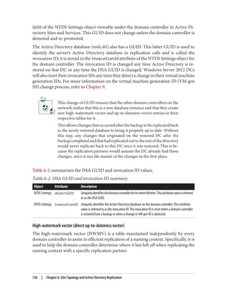 GUID of the NTDS Settings object viewable under the domain controller in Active Di‐
rectory Sites and Services. This GUID does not change unless the domain controller is
demoted and re-promoted.
The Active Directory database (ntds.dit) also has a GUID. This latter GUID is used to
identify the server’s Active Directory database in replication calls and is called the
invocation ID; it is stored in the invocationId attribute of the NTDS Settings object for
the domain controller. The invocation ID is changed any time Active Directory is re‐
stored on that DC or any time the DSA GUID is changed. Windows Server 2012 DCs
will also reset their invocation IDs any time they detect a change in their virtual machine
generation IDs. For more information on the virtual machine generation ID (VM gen
ID) change process, refer to Chapter 9.
This change of GUID ensures that the other domain controllers on the
network realize that this is a new database instance and that they create
new high-watermark vector and up-to-dateness vector entries in their
respective tables for it.
This allows changes that occurred after the backup to be replicated back
to the newly restored database to bring it properly up to date. Without
this step, any changes that originated on the restored DC after the
backupcompletedandthathadreplicatedouttotherestofthedirectory
would never replicate back to this DC once it was restored. This is be‐
cause the replication partners would assume the DC already had those
changes, since it was the master of the changes in the first place.
Table 6-2 summarizes the DSA GUID and invocation ID values.
Table 6-2. DSA GUID and invocation ID summary
Object Attribute Description
NTDS Settings objectGUID Uniquelyidentifiesthedomaincontrollerforitsentirelifetime.Thisattributevalueisreferred
to as the DSA GUID.
NTDS Settings invocationID Uniquely identifies the Active Directory database on the domain controller. This attribute
value is referred to as the invocation ID. The invocation ID is reset when a domain controller
is restored from a backup or when a change in VM gen ID is detected.
High-watermark vector (direct up-to-dateness vector)
The high-watermark vector (HWMV) is a table maintained independently by every
domain controller to assist in efficient replication of a naming context. Specifically, it is
used to help the domain controller determine where it last left off when replicating the
naming context with a specific replication partner.
126 | Chapter 6: Site Topology and Active Directory Replication
 