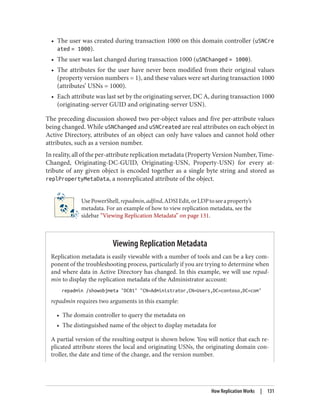 • The user was created during transaction 1000 on this domain controller (uSNCre
ated = 1000).
• The user was last changed during transaction 1000 (uSNChanged = 1000).
• The attributes for the user have never been modified from their original values
(property version numbers = 1), and these values were set during transaction 1000
(attributes’ USNs = 1000).
• Each attribute was last set by the originating server, DC A, during transaction 1000
(originating-server GUID and originating-server USN).
The preceding discussion showed two per-object values and five per-attribute values
being changed. While uSNChanged and uSNCreated are real attributes on each object in
Active Directory, attributes of an object can only have values and cannot hold other
attributes, such as a version number.
In reality, all of the per-attribute replication metadata (Property Version Number, Time-
Changed, Originating-DC-GUID, Originating-USN, Property-USN) for every at‐
tribute of any given object is encoded together as a single byte string and stored as
replPropertyMetaData, a nonreplicated attribute of the object.
UsePowerShell,repadmin,adfind,ADSIEdit,orLDPtoseeaproperty’s
metadata. For an example of how to view replication metadata, see the
sidebar “Viewing Replication Metadata” on page 131.
Viewing Replication Metadata
Replication metadata is easily viewable with a number of tools and can be a key com‐
ponent of the troubleshooting process, particularly if you are trying to determine when
and where data in Active Directory has changed. In this example, we will use repad‐
min to display the replication metadata of the Administrator account:
repadmin /showobjmeta "DC01" "CN=Administrator,CN=Users,DC=contoso,DC=com"
repadmin requires two arguments in this example:
• The domain controller to query the metadata on
• The distinguished name of the object to display metadata for
A partial version of the resulting output is shown below. You will notice that each re‐
plicated attribute stores the local and originating USNs, the originating domain con‐
troller, the date and time of the change, and the version number.
How Replication Works | 131
 