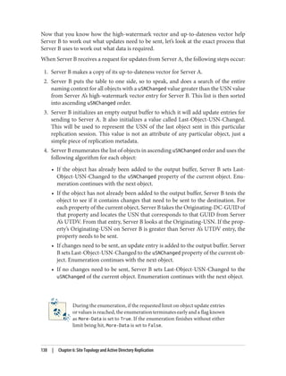 Now that you know how the high-watermark vector and up-to-dateness vector help
Server B to work out what updates need to be sent, let’s look at the exact process that
Server B uses to work out what data is required.
When Server B receives a request for updates from Server A, the following steps occur:
1. Server B makes a copy of its up-to-dateness vector for Server A.
2. Server B puts the table to one side, so to speak, and does a search of the entire
naming context for all objects with a uSNChanged value greater than the USN value
from Server A’s high-watermark vector entry for Server B. This list is then sorted
into ascending uSNChanged order.
3. Server B initializes an empty output buffer to which it will add update entries for
sending to Server A. It also initializes a value called Last-Object-USN-Changed.
This will be used to represent the USN of the last object sent in this particular
replication session. This value is not an attribute of any particular object, just a
simple piece of replication metadata.
4. Server B enumerates the list of objects in ascending uSNChanged order and uses the
following algorithm for each object:
• If the object has already been added to the output buffer, Server B sets Last-
Object-USN-Changed to the uSNChanged property of the current object. Enu‐
meration continues with the next object.
• If the object has not already been added to the output buffer, Server B tests the
object to see if it contains changes that need to be sent to the destination. For
each property of the current object, Server B takes the Originating-DC-GUID of
that property and locates the USN that corresponds to that GUID from Server
A’s UTDV. From that entry, Server B looks at the Originating-USN. If the prop‐
erty’s Originating-USN on Server B is greater than Server A’s UTDV entry, the
property needs to be sent.
• If changes need to be sent, an update entry is added to the output buffer. Server
B sets Last-Object-USN-Changed to the uSNChanged property of the current ob‐
ject. Enumeration continues with the next object.
• If no changes need to be sent, Server B sets Last-Object-USN-Changed to the
uSNChanged of the current object. Enumeration continues with the next object.
During the enumeration, if the requested limit on object update entries
or values is reached, the enumeration terminates early and a flag known
as More-Data is set to True. If the enumeration finishes without either
limit being hit, More-Data is set to False.
138 | Chapter 6: Site Topology and Active Directory Replication
 