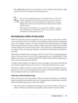 • The uSNChanged property on each object is used to identify which objects might
need to be sent out as updates to the initiating server.
You can force manual replication of a particular NC on a DC if you
choose, using the AD Sites and Services snap-in. Browse to the con‐
nection object that you want to replicate over, right-click it, and select
Replicate Now. This can also be done from the command line with the
repadmin utility.
With Windows PowerShell, you can use the Sync-ADObject cmdlet to
force replication of a specific object. There is not, however, a cmdlet to
synchronize an entire partition at once.
How Replication Conflicts Are Reconciled
While the replication process is usually fine on its own, there are times when conflicts
can occur because two servers perform irreconcilable operations between replication
cycles. For example, say Server A creates an object with a particular name at roughly
the same time that Server B creates an object with the same name under the same parent
container. Both can’t exist at the same time in Active Directory, so what happens to the
two objects? Does one object get deleted or renamed? Do both objects get deleted or
renamed?
What about an administrator moving an object on Server D to an organizational unit
while at the same time on Server B that organizational unit is being deleted? What
happens to the soon-to-be orphaned object? Is it deleted along with the organizational
unit or moved somewhere else entirely?
Consider a final example: if an admin on Server B changes a user’s password while the
user himself changes his password on Server C, which password does the user get?
All of these conflicts need to be resolved within Active Directory during the next rep‐
lication cycle. The exact reconciliation process and how the final decision is replicated
back out depend on the exact conflict that occurred.
Conflict due to identical attribute change
This scenario occurs when an attribute on the same object is updated on two different
domaincontrollersataroundthesametime.Duringreplication,eachdomaincontroller
follows the following process to resolve the conflict:
1. The server starts reconciliation by looking at the version numbers of the two at‐
tributes. Whichever attribute has the higher version number wins the conflict.
How Replication Works | 141
 