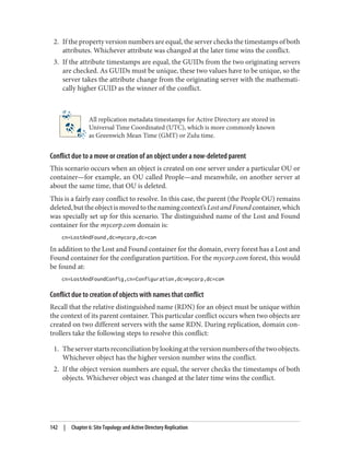 2. If the property version numbers are equal, the server checks the timestamps of both
attributes. Whichever attribute was changed at the later time wins the conflict.
3. If the attribute timestamps are equal, the GUIDs from the two originating servers
are checked. As GUIDs must be unique, these two values have to be unique, so the
server takes the attribute change from the originating server with the mathemati‐
cally higher GUID as the winner of the conflict.
All replication metadata timestamps for Active Directory are stored in
Universal Time Coordinated (UTC), which is more commonly known
as Greenwich Mean Time (GMT) or Zulu time.
Conflict due to a move or creation of an object under a now-deleted parent
This scenario occurs when an object is created on one server under a particular OU or
container—for example, an OU called People—and meanwhile, on another server at
about the same time, that OU is deleted.
This is a fairly easy conflict to resolve. In this case, the parent (the People OU) remains
deleted,buttheobjectismovedtothenamingcontext’sLostandFoundcontainer,which
was specially set up for this scenario. The distinguished name of the Lost and Found
container for the mycorp.com domain is:
cn=LostAndFound,dc=mycorp,dc=com
In addition to the Lost and Found container for the domain, every forest has a Lost and
Found container for the configuration partition. For the mycorp.com forest, this would
be found at:
cn=LostAndFoundConfig,cn=Configuration,dc=mycorp,dc=com
Conflict due to creation of objects with names that conflict
Recall that the relative distinguished name (RDN) for an object must be unique within
the context of its parent container. This particular conflict occurs when two objects are
created on two different servers with the same RDN. During replication, domain con‐
trollers take the following steps to resolve this conflict:
1. Theserverstartsreconciliationbylookingattheversionnumbersofthetwoobjects.
Whichever object has the higher version number wins the conflict.
2. If the object version numbers are equal, the server checks the timestamps of both
objects. Whichever object was changed at the later time wins the conflict.
142 | Chapter 6: Site Topology and Active Directory Replication
 