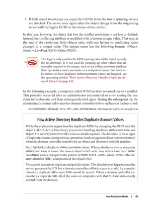 3. If both object timestamps are equal, the GUIDs from the two originating servers
are checked. The server once again takes the object change from the originating
server with the higher GUID as the winner of the conflict.
In this case, however, the object that lost the conflict resolution is not lost or deleted;
instead, the conflicting attribute is modified with a known unique value. That way, at
the end of the resolution, both objects exist, with one having its conflicting name
changed to a unique value. The unique name has the following format: <Object‐
Name><LineFeed>CNF:<ObjectGUID>.
This logic is only used for the RDN naming value of the object (usually
the cn attribute). It is not used for cleaning up other values that are
normally required to be unique, such as the sAMAccountName attribute
that represents a user’s username or a computer’s name. For more in‐
formation on how duplicate sAMAccountName values are handled, see
the upcoming sidebar “How Active Directory Handles Duplicate Ac‐
count Values” on page 143.
In the following example, a computer called PC04 has been renamed due to a conflict.
This probably occurred after an administrator encountered an error joining the ma‐
chine to the domain, and then subsequently tried again. During the subsequent try, the
administrator connected to another domain controller before replication had occurred:
CN=PC040ACNF:41968ad2-717e-4ffc-a876-04798d288ede,CN=Computers,DC=contoso,DC=com
How Active Directory Handles Duplicate Account Values
While the replication engine handles duplicate RDNs by mangling the RDN with the
object’s GUID, Active Directory’s process for handling duplicate sAMAccountName and
objectSIDsecurityidentifier(SID)valuesistotallyseparate.Thedetectionofthesetypes
ofduplicatesoccursduringvariousoperations(suchaslogonorobjectnameresolution)
when the domain controller searches for an object and discovers multiple matches.
First, let’s look at duplicate sAMAccountName values. When a duplicate user or computer
sAMAccountName is found, the newest object is left as-is. Any others have their sAMAc
countName values changed to the pattern of $DUPLICATE-<RID>, where <RID> is the rel‐
ative identifier (RID) component of the object’s SID.
The second scenario is duplicate objectSID values. This should never happen since the
system generates the SID, but a domain controller rollback scenario, could, for example,
introduce duplicate SIDs since RIDs would be reused. When a domain controller en‐
counters a duplicate SID, all of the users or computers with that SID are immediately
deleted from the domain.
How Replication Works | 143
 