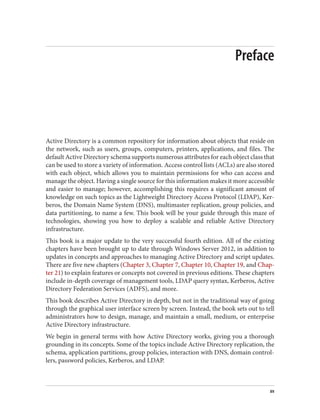 Preface
Active Directory is a common repository for information about objects that reside on
the network, such as users, groups, computers, printers, applications, and files. The
default Active Directory schema supports numerous attributes for each object class that
can be used to store a variety of information. Access control lists (ACLs) are also stored
with each object, which allows you to maintain permissions for who can access and
manage the object. Having a single source for this information makes it more accessible
and easier to manage; however, accomplishing this requires a significant amount of
knowledge on such topics as the Lightweight Directory Access Protocol (LDAP), Ker‐
beros, the Domain Name System (DNS), multimaster replication, group policies, and
data partitioning, to name a few. This book will be your guide through this maze of
technologies, showing you how to deploy a scalable and reliable Active Directory
infrastructure.
This book is a major update to the very successful fourth edition. All of the existing
chapters have been brought up to date through Windows Server 2012, in addition to
updates in concepts and approaches to managing Active Directory and script updates.
There are five new chapters (Chapter 3, Chapter 7, Chapter 10, Chapter 19, and Chap‐
ter 21) to explain features or concepts not covered in previous editions. These chapters
include in-depth coverage of management tools, LDAP query syntax, Kerberos, Active
Directory Federation Services (ADFS), and more.
This book describes Active Directory in depth, but not in the traditional way of going
through the graphical user interface screen by screen. Instead, the book sets out to tell
administrators how to design, manage, and maintain a small, medium, or enterprise
Active Directory infrastructure.
We begin in general terms with how Active Directory works, giving you a thorough
grounding in its concepts. Some of the topics include Active Directory replication, the
schema, application partitions, group policies, interaction with DNS, domain control‐
lers, password policies, Kerberos, and LDAP.
xv
 