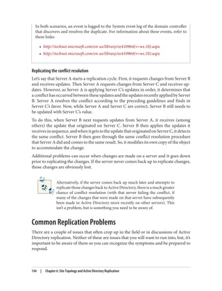 In both scenarios, an event is logged to the System event log of the domain controller
that discovers and resolves the duplicate. For information about these events, refer to
these links:
• http://technet.microsoft.com/en-us/library/ee410964(v=ws.10).aspx
• http://technet.microsoft.com/en-us/library/ee410964(v=ws.10).aspx
Replicating the conflict resolution
Let’s say that Server A starts a replication cycle. First, it requests changes from Server B
and receives updates. Then Server A requests changes from Server C and receives up‐
dates. However, as Server A is applying Server C’s updates in order, it determines that
aconflicthasoccurredbetweentheseupdatesandtheupdatesrecentlyappliedbyServer
B. Server A resolves the conflict according to the preceding guidelines and finds in
Server C’s favor. Now, while Server A and Server C are correct, Server B still needs to
be updated with Server C’s value.
To do this, when Server B next requests updates from Server A, it receives (among
others) the update that originated on Server C. Server B then applies the updates it
receivesinsequence,andwhenitgetstotheupdatethatoriginatedonServerC,itdetects
the same conflict. Server B then goes through the same conflict resolution procedure
that Server A did and comes to the same result. So, it modifies its own copy of the object
to accommodate the change.
Additional problems can occur when changes are made on a server and it goes down
prior to replicating the changes. If the server never comes back up to replicate changes,
those changes are obviously lost.
Alternatively, if the server comes back up much later and attempts to
replicate those changes back to Active Directory, there is a much greater
chance of conflict resolution (with that server failing the conflict, if
many of the changes that were made on that server have subsequently
been made in Active Directory more recently on other servers). This
isn’t a problem, but is something you need to be aware of.
Common Replication Problems
There are a couple of issues that often crop up in the field or in discussions of Active
Directory replication. Neither of these are issues that you will want to run into, but, it’s
important to be aware of them so you can recognize the symptoms and be prepared to
respond.
144 | Chapter 6: Site Topology and Active Directory Replication
 