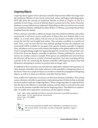 Lingering Objects
Lingering objects appear when a domain controller that has been offline for longer than
the tombstone lifetime of your forest comes back online and begins replicating again.
We’ll talk about the concept of tombstone lifetime in detail in Chapter 18, but in a
nutshell, it’s how long a record of deleted objects is preserved in the Active Directory
database to ensure deletions are replicated. Depending on when your forest was created,
your tombstone lifetime will likely be either 60 days or 180 days, assuming it hasn’t been
modified from the default.
When a domain controller is offline for longer than the tombstone lifetime and is then
reconnected, it will never receive notification of objects that were deleted while it was
offline. As a result, those objects will not exist on any domain controller in the forest
except the one that was brought back online. This can pose a problem in a number of
ways. First, a user account that has been deleted (perhaps because the employee was
terminated) will be available for use again if the specific domain controller is targeted.
Next, old objects such as users and contacts that display in the global address list (GAL)
if you’re using Exchange might start appearing again for certain users who get their view
of the GAL from the domain controller in question. Printers published to Active Di‐
rectory are another common example. Print queues are published and removed from
the directory all the time as a matter of normal operation. End users searching AD for
a printer in the site containing the domain controller with lingering objects may find
themselves attempting to connect to printers that no longer exist.
In addition to these scenarios, you will often see replication-related event log entries on
other domain controllers that make reference to the possibility of lingering objects in
theforest.Thereareacoupleofstepsyoucantaketocontrolthepropagationoflingering
objects, as well as to clean up a domain controller that has them.
First, enable strict replication consistency on all of your domain controllers. This setting
causesadomaincontrollertoquarantineareplicationpartnerifitdetectsthatanattempt
has been made to replicate a lingering object. When a lingering object is replicated back
into the forest, the deletion is essentially undone, and the object is restored to the state
it is in on the domain controller that has the lingering object. This behavior is undesir‐
able. To enable strict replication consistency, set this registry setting:
Path: HKEY_LOCAL_MACHINESYSTEMCurrentControlSetServicesNTDSParameters
Value Name: Strict Replication Consistency
Value Type: REG_DWORD
Value: 1
You can use repadmin to enable strict replication consistency on every
DC in your forest. To do this, run this command: repadmin /regkey *
+strict.
Common Replication Problems | 145
 